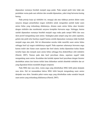 dipanaskan warnanya berubah menjadi ungu pudar. Pada sampel putih telur tidak ada
perubahan warna pada saat sebelum dan sesudah dipanaskan, yakni tetap berwarna kuning
bening.
Pada prinsip kerja uji ninhidrin ini, menguji ada atau tidaknya protein dalam suatu
senyawa dengan penambahan reagen ninhidrin untuk mengetahui jumlah kadar asam
amino bebas yang terkandung didalamnya, dimana asam amino bebas akan bereaksi
dengan ninhidrin dan membentuk senyawa kompleks berwarna ungu. Sehingga, karena
setelah dipanaskan warnanya berubah menjadi ungu maka pada sampel MSG dan susu
skim positif mengandung asam amino. Sedangkan pada sampel yang lain yakni aspartam,
gelatin dan putih telur hasilnya negatif karena setelah dipanaskan warnanya tidak berubah
menjadi ungu atau pink. Hal ini dikarenakan mereka tidak memiliki asam amino bebas
sehingga hasil uji reagen ninhidrinnya negatif. Pada aspartam seharusnya berwarna ungu
karena terdiri dari ikatan asam aspartat dan fenil alanin, ketika dipanaskan kedua ikatan
tersebut lepas dan menjadi asam amino bebas sehingga bisa diidentifikasi oleh ninhidrin
(Hamid, 2007). Namun pada data hasil percobaan diatas, aspartam negatif tidak
mengandung asam amino. Kesalahan dan ketidak tepatan hasil percobaan dengan literatur
desebabkan antara lain karena terlalu lama didiamkan setelah ditambah ninhidrin dan air
yang digunakan belum mendidih dengan sempurna
Pada MSG dan susu skim, warna ungu yang ditimbulkan MSG lebih pekat daripada
susu skim. Hal ini menandakan bahwa MSG lebih banyak mengandung asam amino
daripada susu skim. Semakin pekat warna ungu yang ditimbulkan maka semakin banyak
asam amino yang terkandung didalamnya (Hamid, 2007).
 