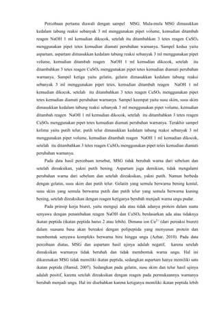 Percobaan pertama diawali dengan sampel MSG. Mula-mula MSG dimasukkan
kedalam tabung reaksi sebanyak 3 ml menggunakan pipet volume, kemudian ditambah
reagen NaOH 1 ml kemudian dikocok, setelah itu ditambahkan 3 tetes reagen CuSO4
menggunakan pipet tetes kemudian diamati perubahan warnanya. Sampel kedua yaitu
aspartam, aspartam dimasukkan kedalam tabung reaksi sebanyak 3 ml menggunakan pipet
volume, kemudian ditambah reagen NaOH 1 ml kemudian dikocok, setelah itu
ditambahkan 3 tetes reagen CuSO4 menggunakan pipet tetes kemudian diamati perubahan
warnanya. Sampel ketiga yaitu gelatin, gelatin dimasukkan kedalam tabung reaksi
sebanyak 3 ml menggunakan pipet tetes, kemudian ditambah reagen NaOH 1 ml
kemudian dikocok, setelah itu ditambahkan 3 tetes reagen CuSO4 menggunakan pipet
tetes kemudian diamati perubahan warnanya. Sampel keempat yaitu susu skim, susu skim
dimasukkan kedalam tabung reaksi sebanyak 3 ml menggunakan pipet volume, kemudian
ditambah reagen NaOH 1 ml kemudian dikocok, setelah itu ditambahkan 3 tetes reagen
CuSO4 menggunakan pipet tetes kemudian diamati perubahan warnanya. Terakhir sampel
kelima yaitu putih telur, putih telur dimasukkan kedalam tabung reaksi sebanyak 3 ml
menggunakan pipet volume, kemudian ditambah reagen NaOH 1 ml kemudian dikocok,
setelah itu ditambahkan 3 tetes reagen CuSO4 menggunakan pipet tetes kemudian diamati
perubahan warnanya.
Pada data hasil percobaan tersebut, MSG tidak berubah warna dari sebelum dan
setelah direaksikan, yakni putih bening. Aspartam juga demikian, tidak mengalami
perubahan warna dari sebelum dan setelah direaksikan, yakni putih. Namun berbeda
dengan gelatin, susu skim dan putih telur. Gelatin yang semula berwarna bening kental,
susu skim yang semula berwarna putih dan putih telur yang semula berwarna kuning
bening, setelah direaksikan dengan reagen ketiganya berubah menjadi warna ungu pudar.
Pada prinsip kerja biuret, yaitu menguji ada atau tidak adanya protein dalam suatu
senyawa dengan penambahan reagen NaOH dan CuSO4 berdasarkan ada atau tidaknya
ikatan peptida (ikatan peptida harus 2 atau lebih). Dimana ion Cu2+
(dari pereaksi biuret)
dalam suasana basa akan bereaksi dengan polipeptida yang menyusun protein dan
membentuk senyawa kompleks berwarna biru hingga ungu (Azhar, 2010). Pada data
percobaan diatas, MSG dan aspartam hasil ujinya adalah negatif, karena setelah
direaksikan warnanya tidak berubah dan tidak membentuk warna ungu. Hal ini
dikarenakan MSG tidak memiliki ikatan peptida, sedangkan aspartam hanya memiliki satu
ikatan peptida (Hamid, 2007). Sedangkan pada gelatin, susu skim dan telur hasil ujinya
adalah positif, karena setelah direaksikan dengan reagen pada permukaannya warnanya
berubah menjadi ungu. Hal ini disebabkan karena ketiganya memiliki ikatan peptida lebih
 