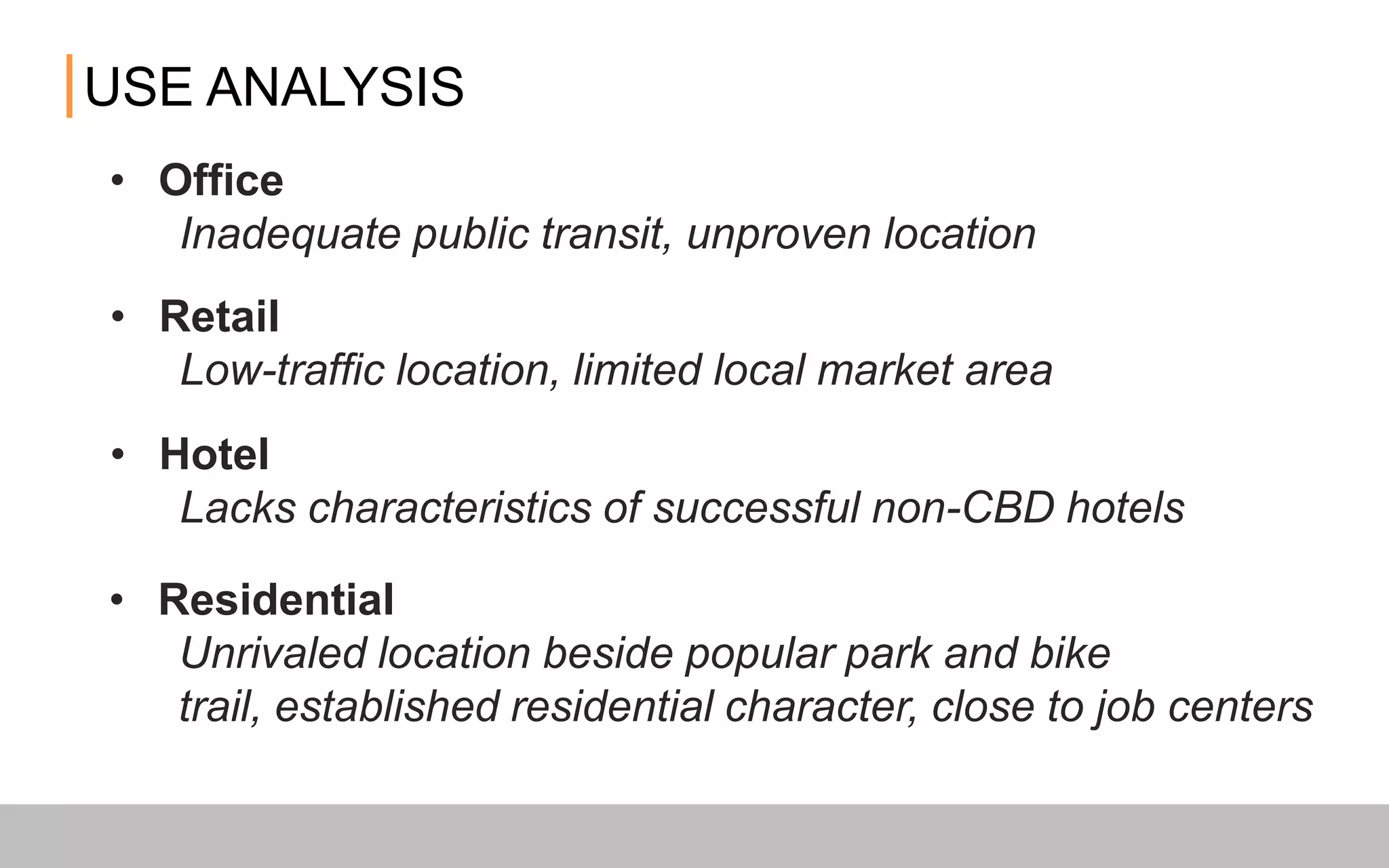 • Office
Inadequate public transit, unproven location
USE ANALYSIS
• Retail
Low-traffic location, limited local market area
• Hotel
Lacks characteristics of successful non-CBD hotels
• Residential
Unrivaled location beside popular park and bike trail, established
residential character, close to job centers
 