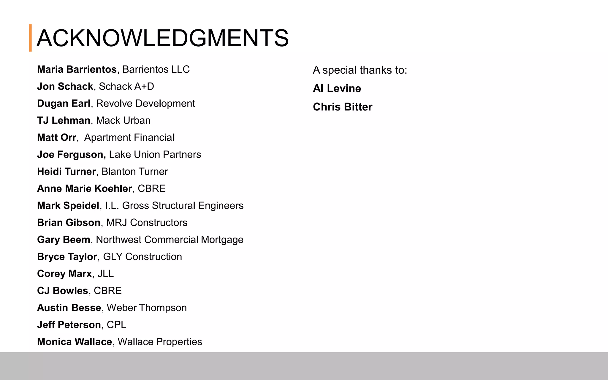 ACKNOWLEDGMENTS
Maria Barrientos, Barrientos LLC
Jon Schack, Schack A+D
Dugan Earl, Revolve Development
TJ Lehman, Mack Urban
Matt Orr, Apartment Financial
Joe Ferguson, Lake Union Partners
HeidiTurner, Blanton Turner
Anne Marie Koehler, CBRE
Mark Speidel, I.L. Gross Structural Engineers
Brian Gibson, MRJ Constructors
Gary Beem, Northwest Commercial Mortgage
BryceTaylor, GLY Construction
Corey Marx, JLL
CJ Bowles, CBRE
Austin Besse,Weber Thompson
Jeff Peterson, CPL
Monica Wallace,Wallace Properties
A special thanks to:
Al Levine
Chris Bitter
 