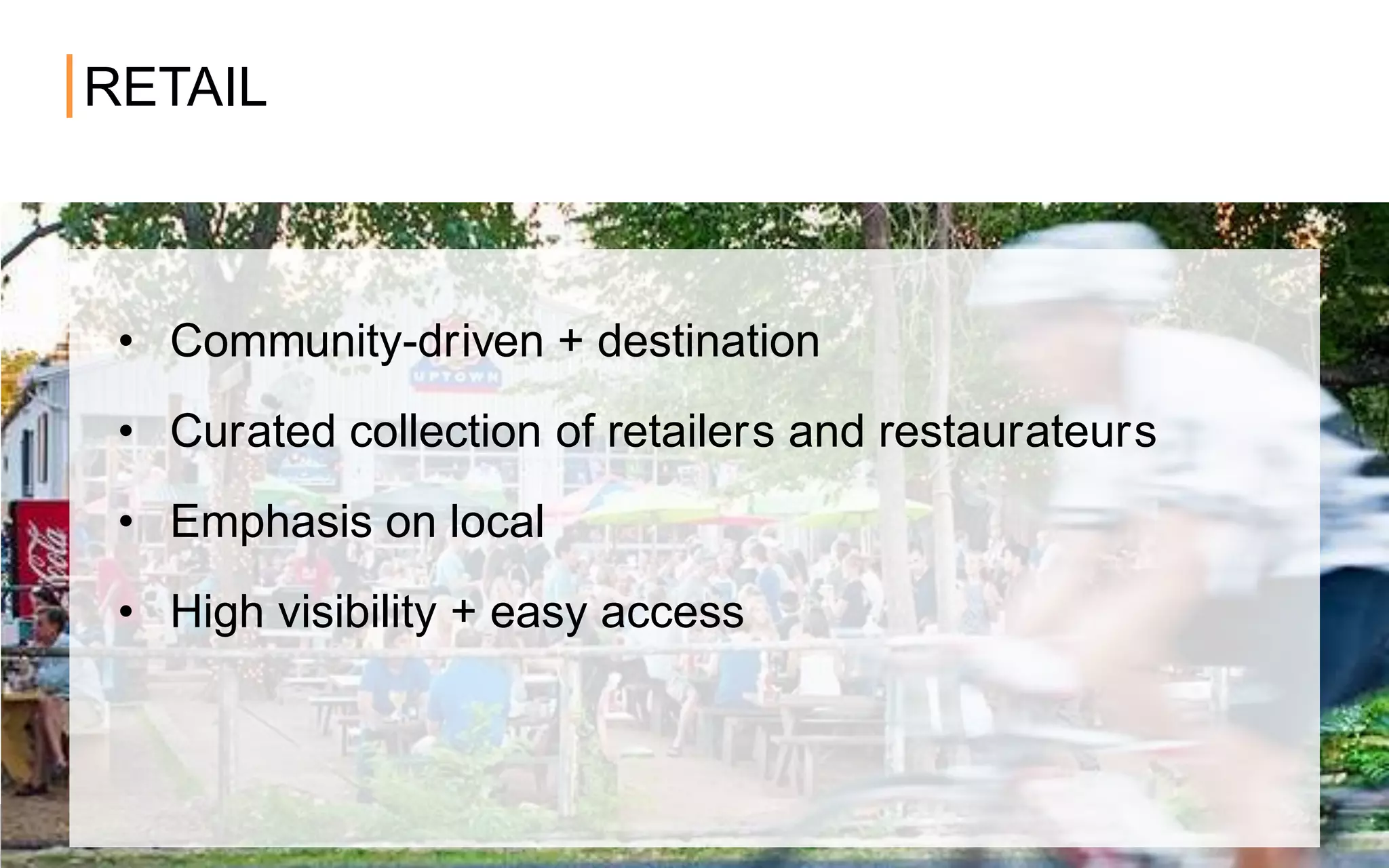 RETAIL
• Community-driven + destination
• Curated collection of retailers and restaurateurs
• Emphasis on local
• High visibility + easy access
 