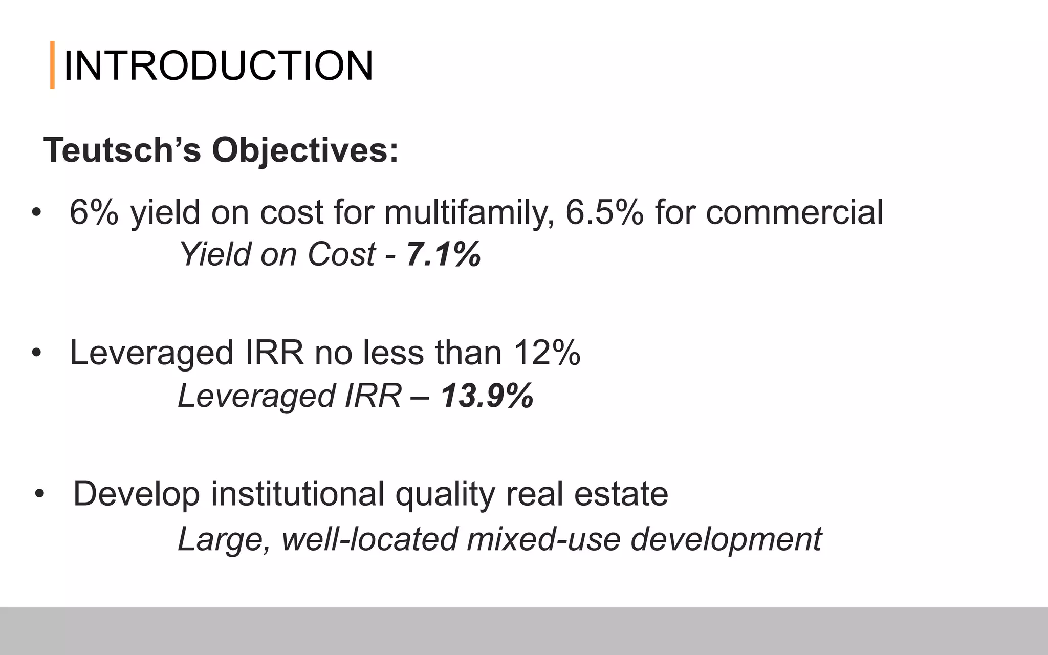 Yield on Cost - 7.1%
Large, well-located mixed-use development
Leveraged IRR – 13.9%
INTRODUCTION
• Leveraged IRR no less than 12%
• 6% yield on cost for multifamily, 6.5% for commercial
• Develop institutional quality real estate
Teutsch’s Objectives:
 