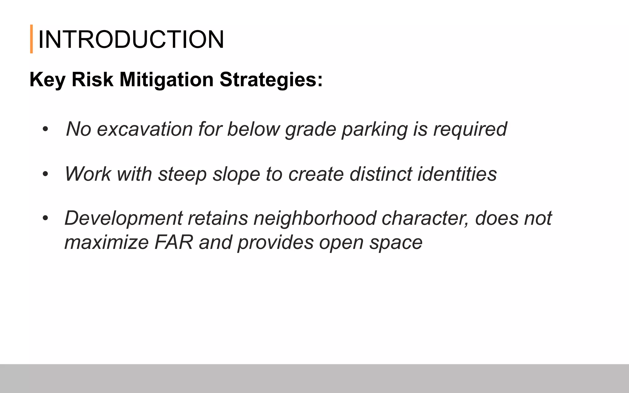 INTRODUCTION
Key Risk Mitigation Strategies:
• No excavation for below grade parking is required
• Development retains neighborhood character, does not maximize
FAR and provides open space
• Work with steep slope to create distinct identities
 