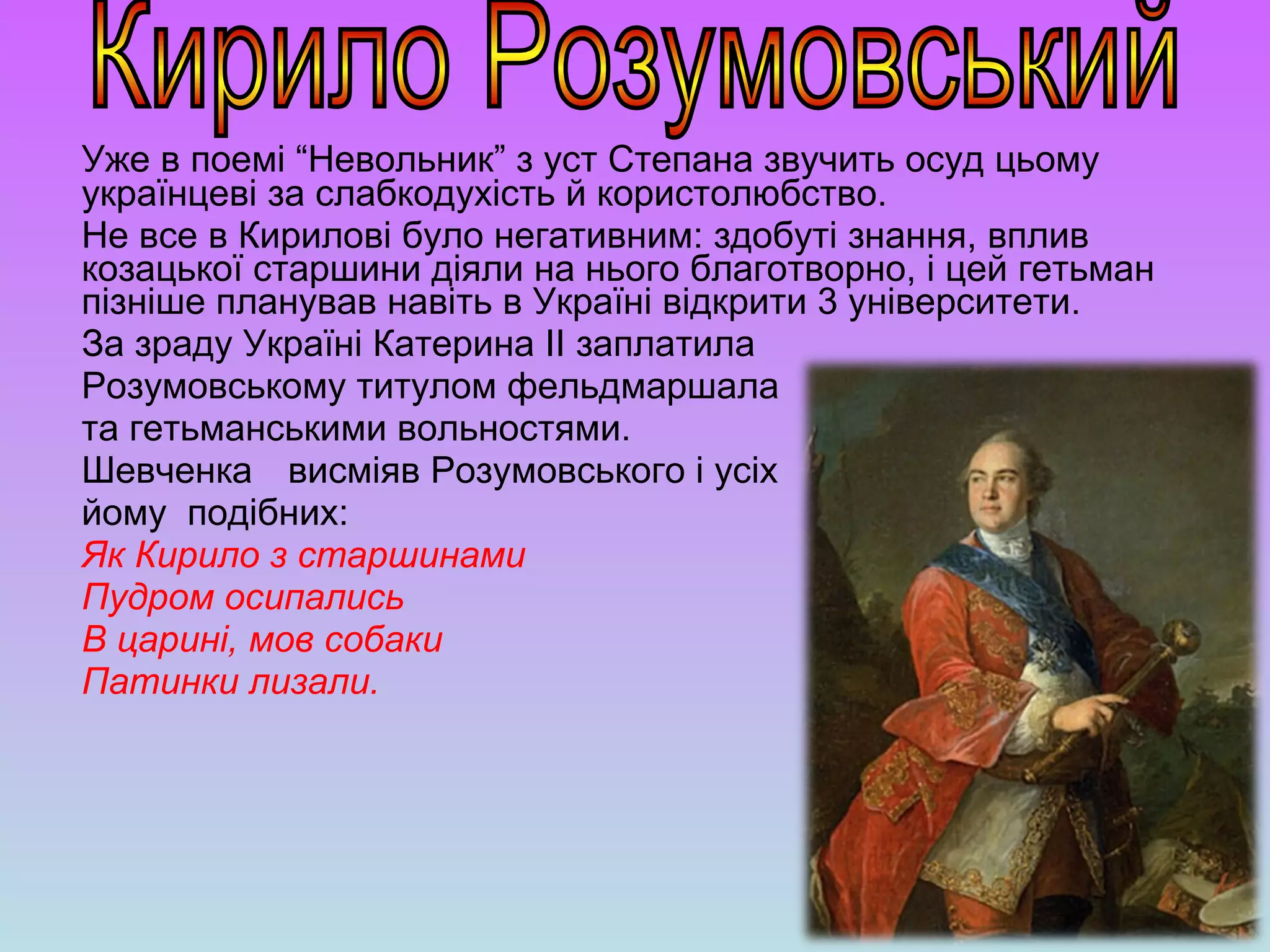 Уже в поемі “Невольник” з уст Степана звучить осуд цьому
українцеві за слабкодухість й користолюбство.
Не все в Кирилові було негативним: здобуті знання, вплив
козацької старшини діяли на нього благотворно, і цей гетьман
пізніше планував навіть в Україні відкрити 3 університети.
За зраду Україні Катерина ІІ заплатила
Розумовському титулом фельдмаршала
та гетьманськими вольностями.
Шевченка висміяв Розумовського і усіх
йому подібних:
Як Кирило з старшинами
Пудром осипались
В царині, мов собаки
Патинки лизали.
 