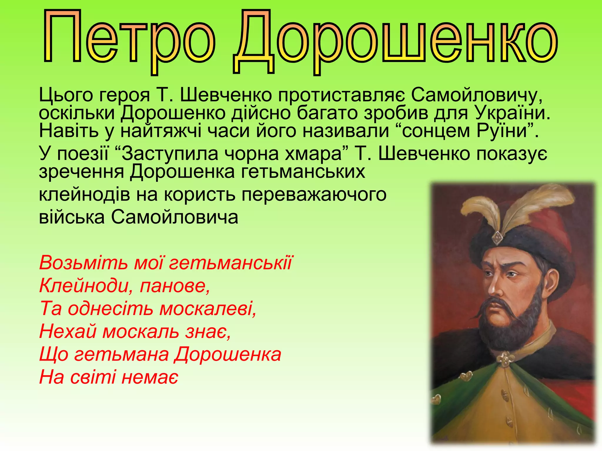 Цього героя Т. Шевченко протиставляє Самойловичу,
оскільки Дорошенко дійсно багато зробив для України.
Навіть у найтяжчі часи його називали “сонцем Руїни”.
У поезії “Заступила чорна хмара” Т. Шевченко показує
зречення Дорошенка гетьманських
клейнодів на користь переважаючого
війська Самойловича
Возьміть мої гетьманськії
Клейноди, панове,
Та однесіть москалеві,
Нехай москаль знає,
Що гетьмана Дорошенка
На світі немає
 