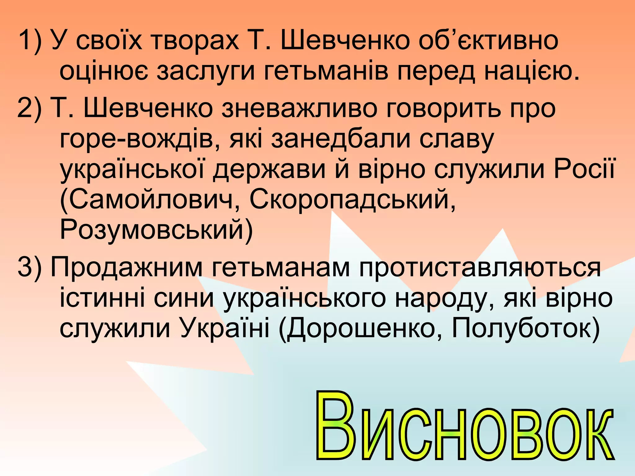1) У своїх творах Т. Шевченко об’єктивно
оцінює заслуги гетьманів перед нацією.
2) Т. Шевченко зневажливо говорить про
горе-вождів, які занедбали славу
української держави й вірно служили Росії
(Самойлович, Скоропадський,
Розумовський)
3) Продажним гетьманам протиставляються
істинні сини українського народу, які вірно
служили Україні (Дорошенко, Полуботок)
 