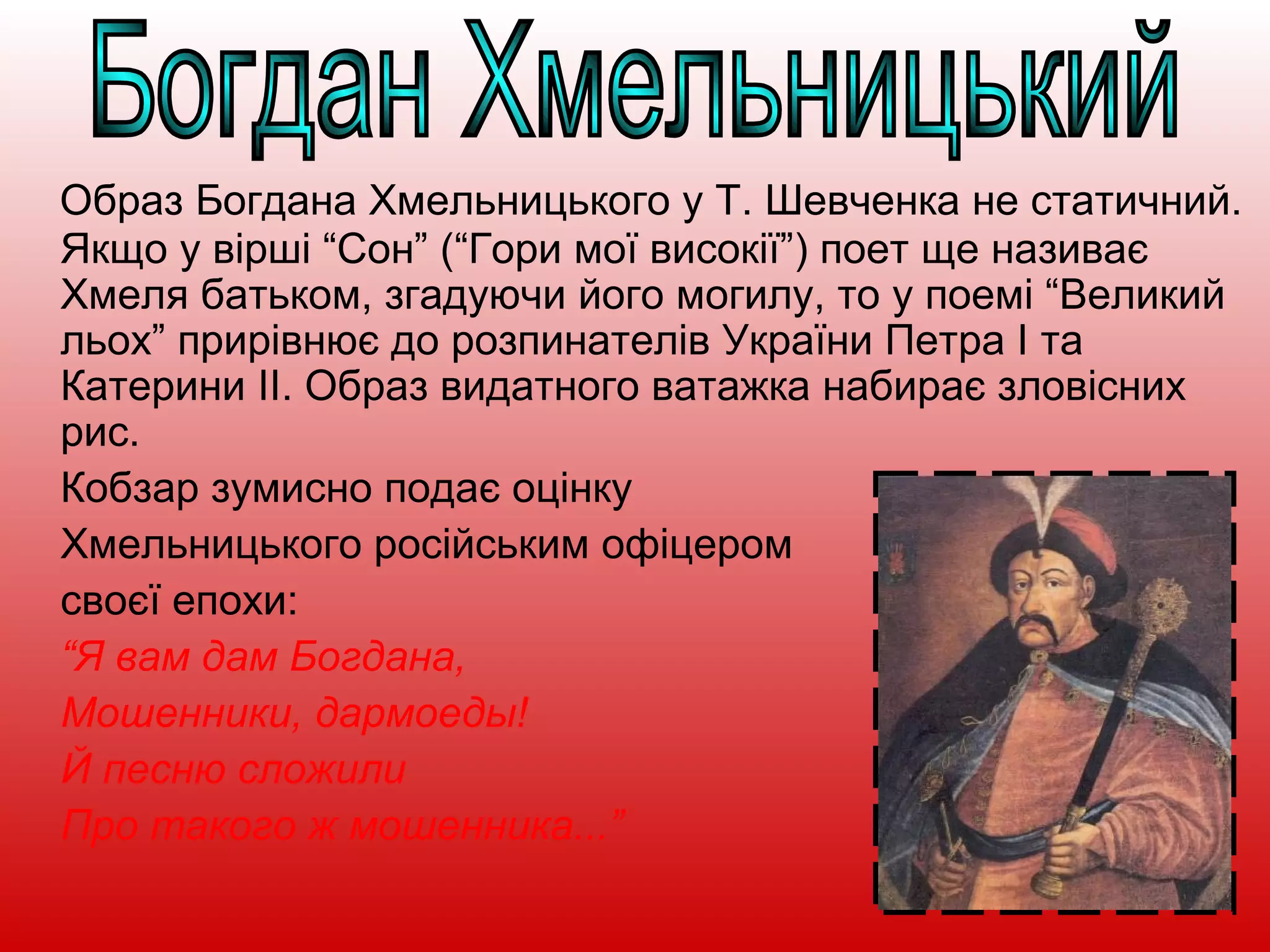 Образ Богдана Хмельницького у Т. Шевченка не статичний.
Якщо у вірші “Сон” (“Гори мої високії”) поет ще називає
Хмеля батьком, згадуючи його могилу, то у поемі “Великий
льох” прирівнює до розпинателів України Петра І та
Катерини ІІ. Образ видатного ватажка набирає зловісних
рис.
Кобзар зумисно подає оцінку
Хмельницького російським офіцером
своєї епохи:
“Я вам дам Богдана,
Мошенники, дармоеды!
Й песню сложили
Про такого ж мошенника...”
 