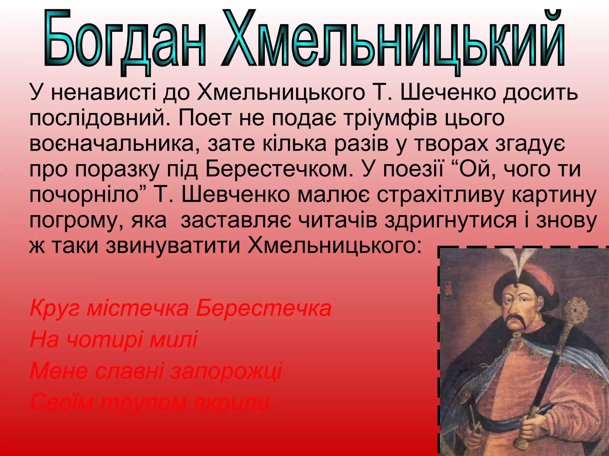 У ненависті до Хмельницького Т. Шеченко досить
послідовний. Поет не подає тріумфів цього
воєначальника, зате кілька разів у творах згадує
про поразку під Берестечком. У поезії “Ой, чого ти
почорніло” Т. Шевченко малює страхітливу картину
погрому, яка заставляє читачів здригнутися і знову
ж таки звинуватити Хмельницького:
Круг містечка Берестечка
На чотирі милі
Мене славні запорожці
Своїм трупом вкрили
 