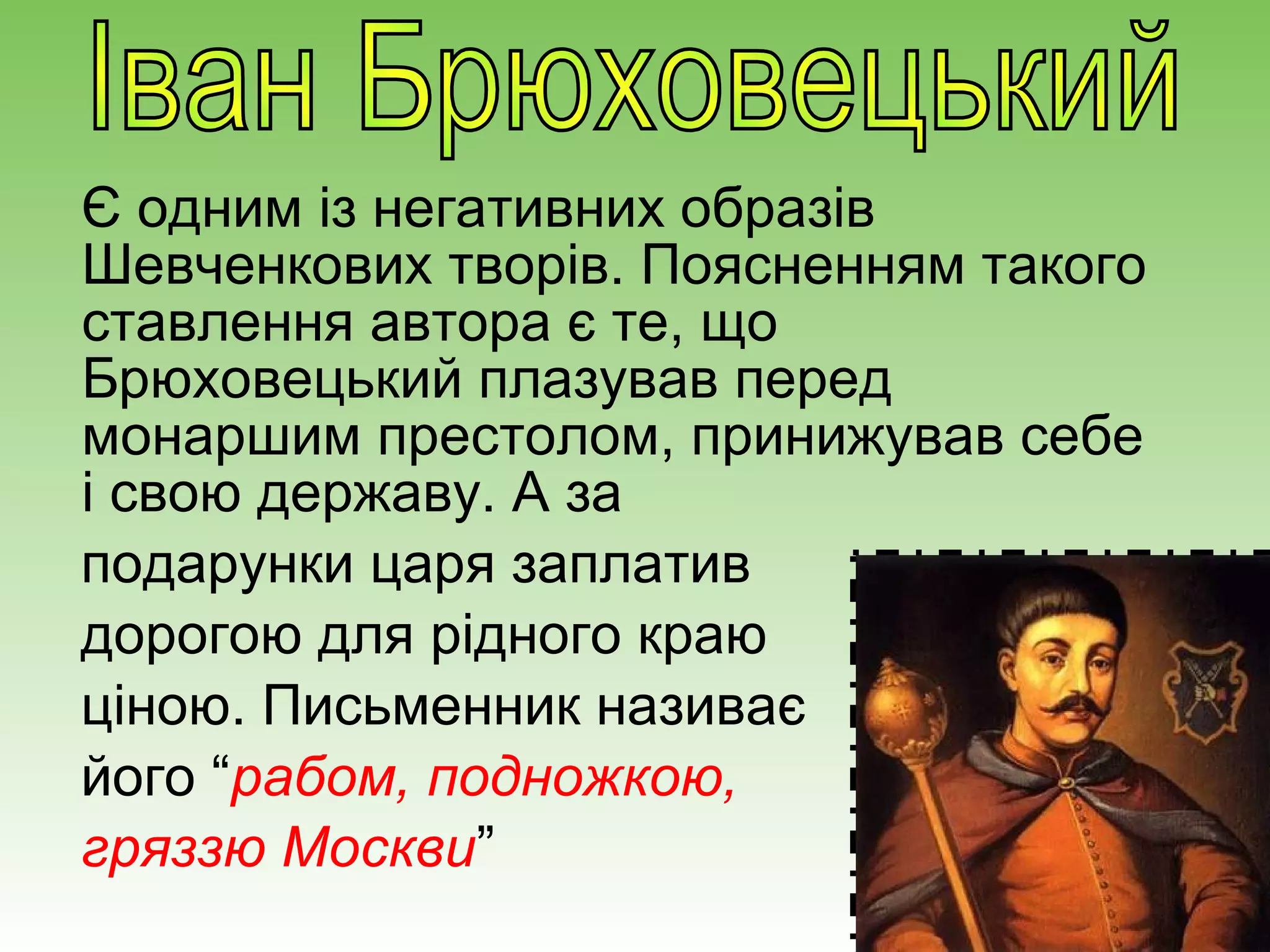 Є одним із негативних образів
Шевченкових творів. Поясненням такого
ставлення автора є те, що
Брюховецький плазував перед
монаршим престолом, принижував себе
і свою державу. А за
подарунки царя заплатив
дорогою для рідного краю
ціною. Письменник називає
його “рабом, подножкою,
гряззю Москви”
 