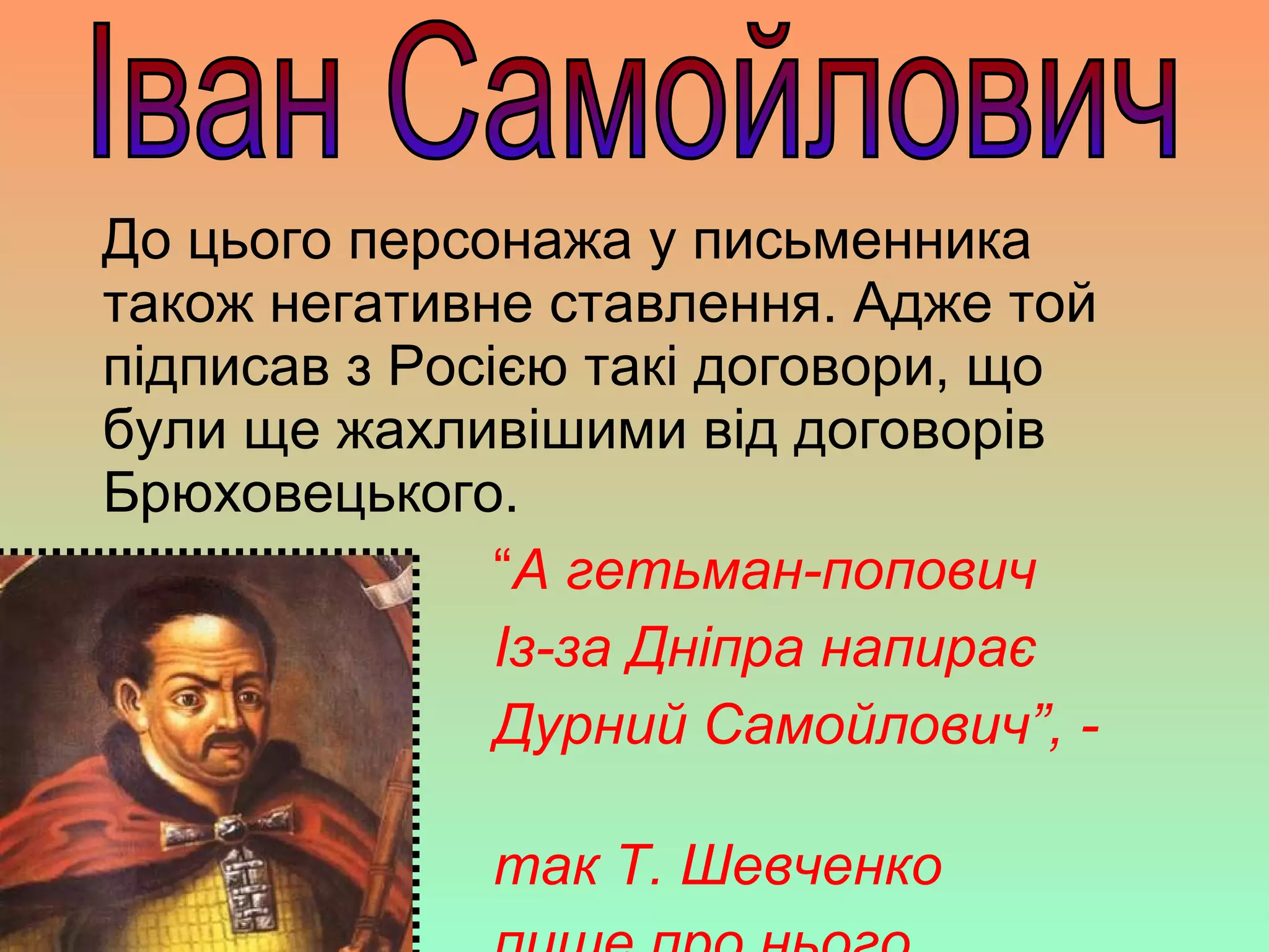 До цього персонажа у письменника
також негативне ставлення. Адже той
підписав з Росією такі договори, що
були ще жахливішими від договорів
Брюховецького.
“А гетьман-попович
Із-за Дніпра напирає
Дурний Самойлович”, -
так Т. Шевченко
 
