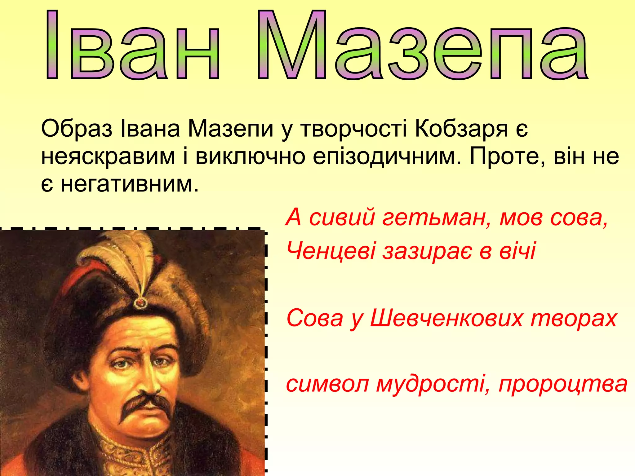 Образ Івана Мазепи у творчості Кобзаря є
неяскравим і виключно епізодичним. Проте, він не
є негативним.
А сивий гетьман, мов сова,
Ченцеві зазирає в вічі
Сова у Шевченкових творах
-
символ мудрості, пророцтва
 