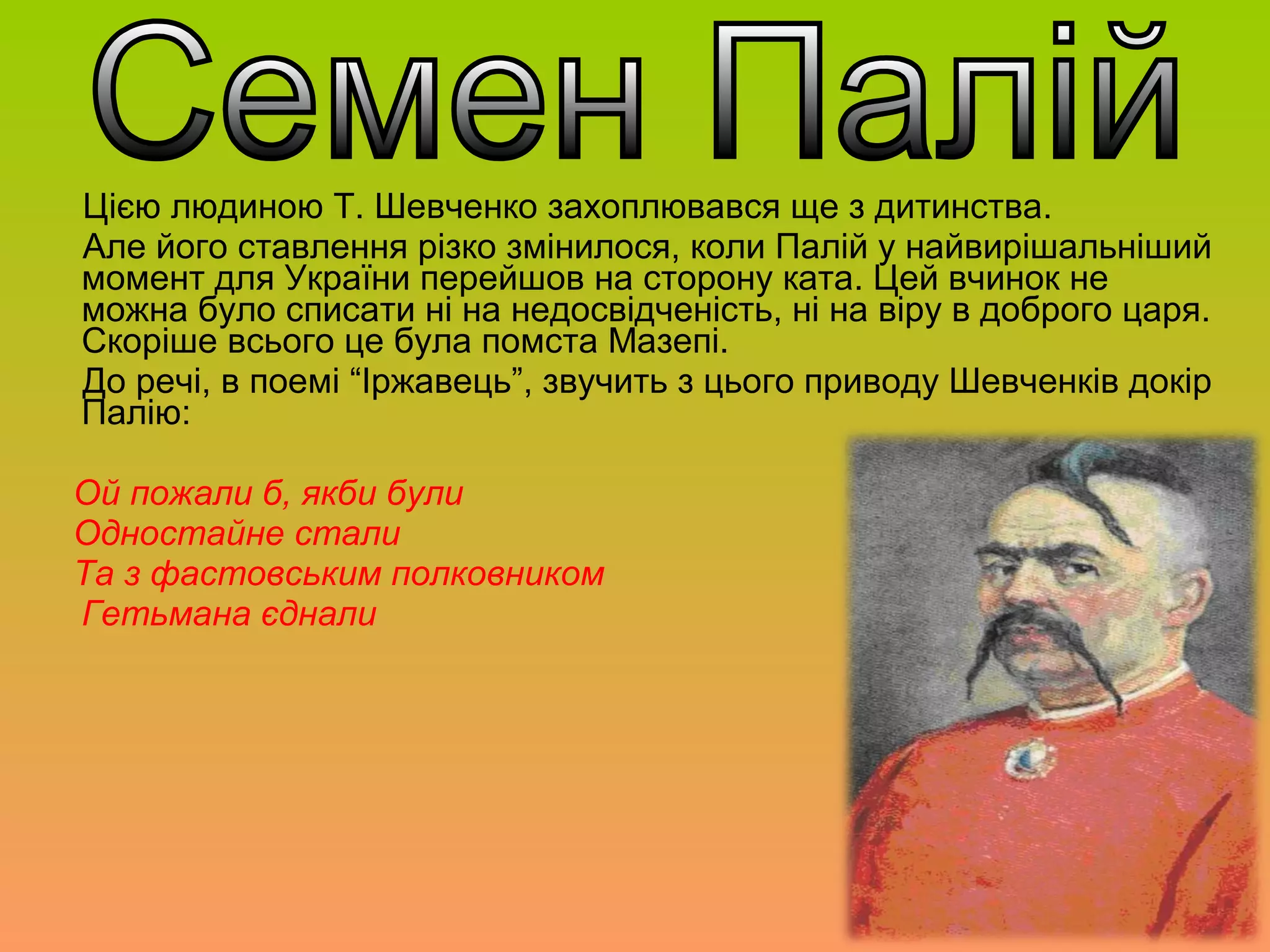 Цією людиною Т. Шевченко захоплювався ще з дитинства.
Але його ставлення різко змінилося, коли Палій у найвирішальніший
момент для України перейшов на сторону ката. Цей вчинок не
можна було списати ні на недосвідченість, ні на віру в доброго царя.
Скоріше всього це була помста Мазепі.
До речі, в поемі “Іржавець”, звучить з цього приводу Шевченків докір
Палію:
Ой пожали б, якби були
Одностайне стали
Та з фастовським полковником
Гетьмана єднали
 