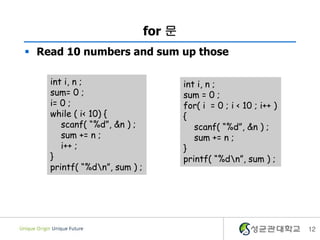 for 문
 Read 10 numbers and sum up those
int i, n ;
sum= 0 ;
i= 0 ;
while ( i< 10) {
scanf( “%d”, &n ) ;
sum += n ;
i++ ;
}
printf( “%dn”, sum ) ;
12
int i, n ;
sum = 0 ;
for( i = 0 ; i < 10 ; i++ )
{
scanf( “%d”, &n ) ;
sum += n ;
}
printf( “%dn”, sum ) ;
 