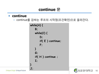 continue 문
 continue
– continue를 감싸는 루프의 시작점(조건확인)으로 올라간다.
16
while(A) {
B;
while(C) {
D;
if( E ) continue;
F;
}
G;
if( H ) continue ;
I;
}
J;
 