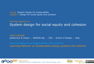 Carlo Vezzoli
Politecnico di Milano / DESIGN dept. / DIS / School of Design / Italy
course System Design for Sustainability
subject 4. Design for social equity and cohesion
learning resource 4.2
System design for social equity and cohesion
carlo vezzoli
politecnico di milano . DESIGN dpt. . DIS . School of Design . Italy
Learning Network on Sustainability (EU asia-link)
Learning Network on Sustainabile energy systems (EU edulink)
 