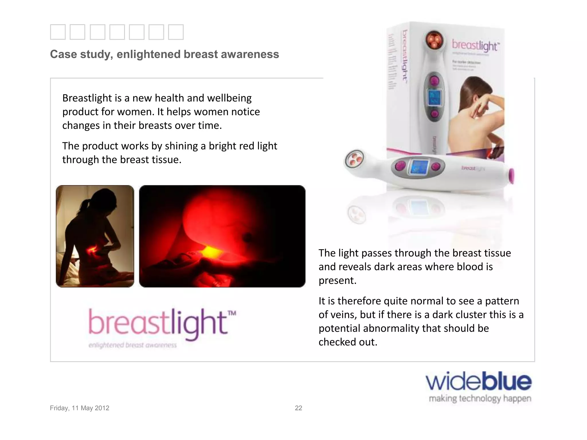 22
Case study, enlightened breast awareness
Friday, 11 May 2012 22
Breastlight is a new health and wellbeing
product for women. It helps women notice
changes in their breasts over time.
The product works by shining a bright red light
through the breast tissue.
The light passes through the breast tissue
and reveals dark areas where blood is
present.
It is therefore quite normal to see a pattern
of veins, but if there is a dark cluster this is a
potential abnormality that should be
checked out.
 