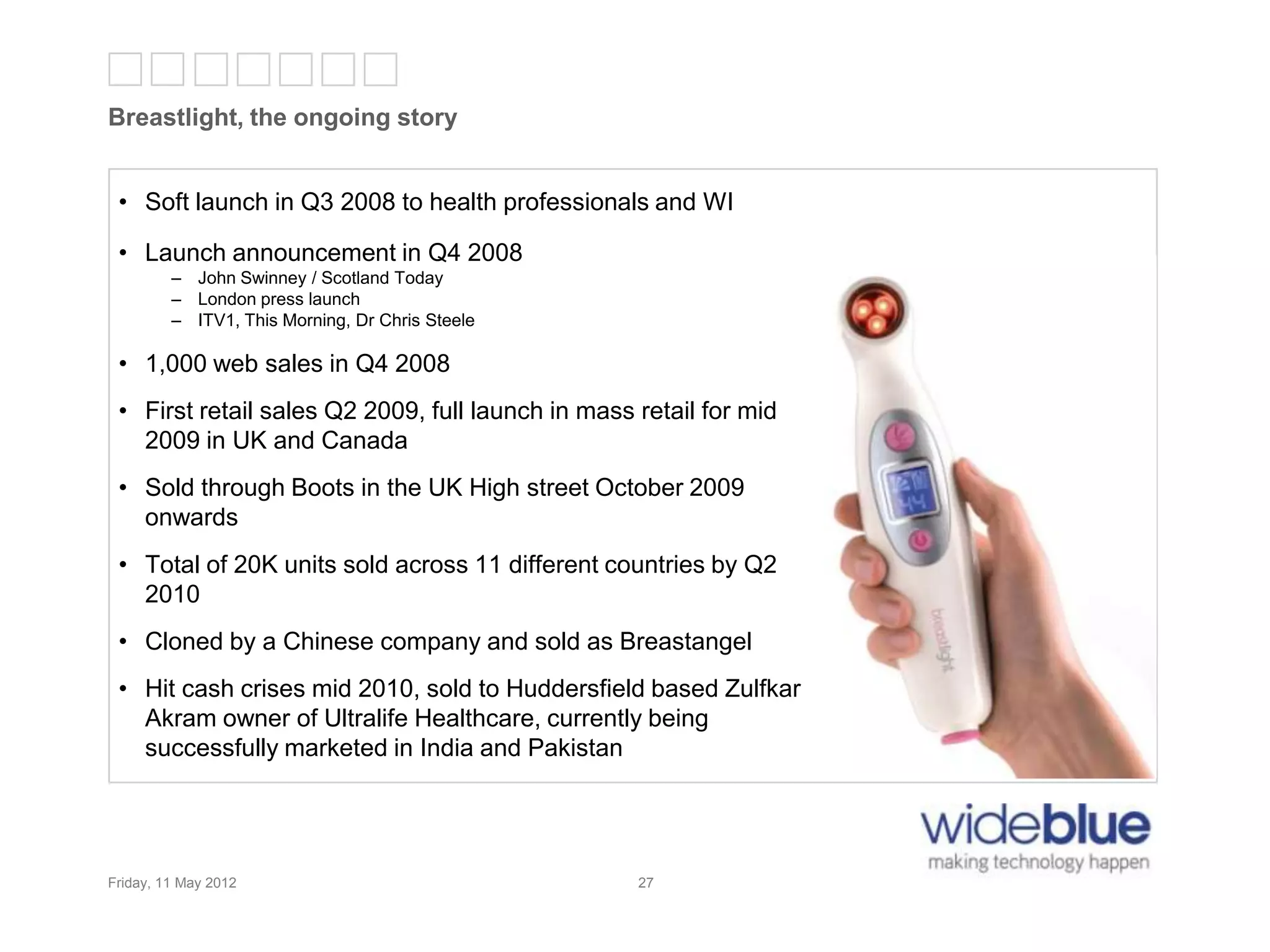 27
Breastlight, the ongoing story
Friday, 11 May 2012 27
• Soft launch in Q3 2008 to health professionals and WI
• Launch announcement in Q4 2008
– John Swinney / Scotland Today
– London press launch
– ITV1, This Morning, Dr Chris Steele
• 1,000 web sales in Q4 2008
• First retail sales Q2 2009, full launch in mass retail for mid
2009 in UK and Canada
• Sold through Boots in the UK High street October 2009
onwards
• Total of 20K units sold across 11 different countries by Q2
2010
• Cloned by a Chinese company and sold as Breastangel
• Hit cash crises mid 2010, sold to Huddersfield based Zulfkar
Akram owner of Ultralife Healthcare, currently being
successfully marketed in India and Pakistan
 