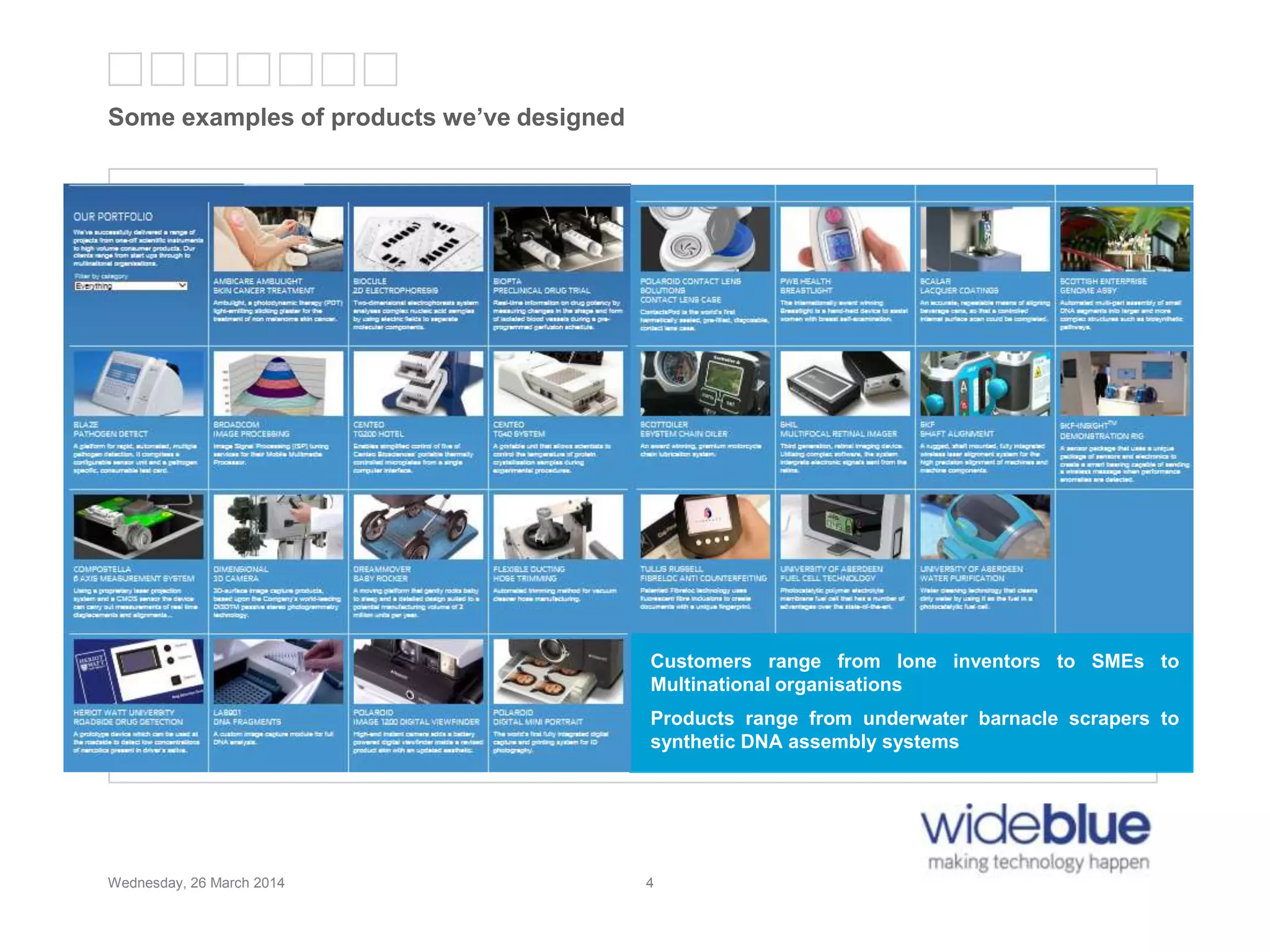 4
Some examples of products we’ve designed
Wednesday, 26 March 2014 4
Customers range from lone inventors to SMEs to
Multinational organisations
Products range from underwater barnacle scrapers to
synthetic DNA assembly systems
 