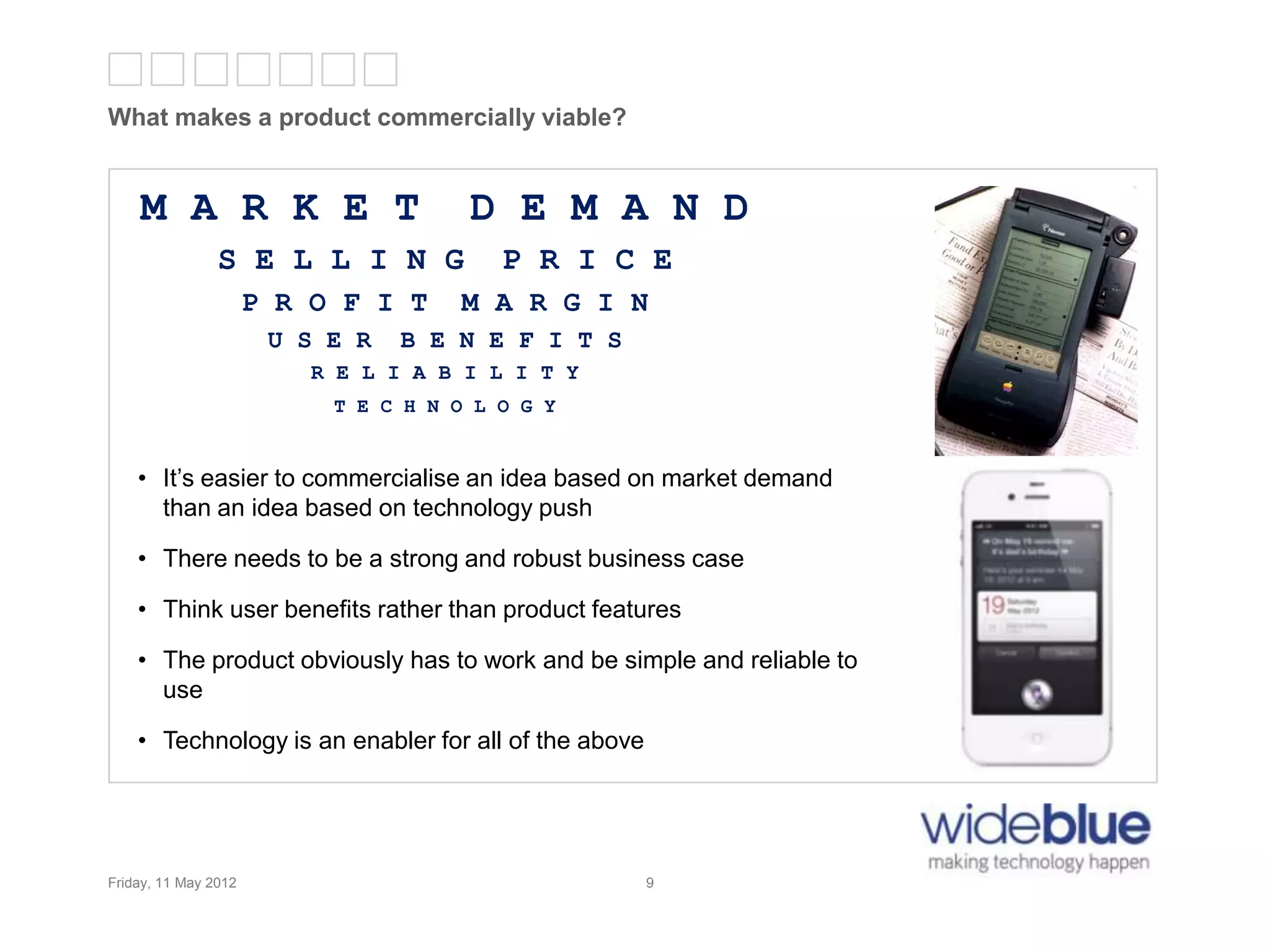9
What makes a product commercially viable?
Friday, 11 May 2012 9
M A R K E T D E M A N D
S E L L I N G P R I C E
P R O F I T M A R G I N
U S E R B E N E F I T S
R E L I A B I L I T Y
T E C H N O L O G Y
• It’s easier to commercialise an idea based on market demand
than an idea based on technology push
• There needs to be a strong and robust business case
• Think user benefits rather than product features
• The product obviously has to work and be simple and reliable to
use
• Technology is an enabler for all of the above
 