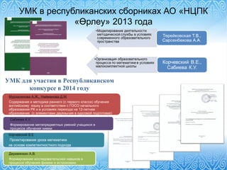 УМК в республиканских сборниках АО «НЦПК
«Өрлеу» 2013 года
УМК для участия в Республиканском
конкурсе в 2014 году
Деревянкин А.В.
Формирование исследовательских навыков в
процессе обучения физике и астрономии
Мурзалинова А.Ж., Найманова Д.М.
Содержание и методика раннего (с первого класса) обучения
английскому языку в соответствии с ГОСО начального
образования РК и в условиях перехода на 12-летнее
образование (с элементами двуязычия в курсовой подготовке)
Сабиева К.У.
Формирование метапредметных умений учащихся в
процессе обучения химии
 