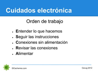 Cuidados electrónica
ElCacharreo.com
● Entender lo que hacemos
Cevug 2012
Orden de trabajo
● Conexiones sin alimentación
● Seguir las instrucciones
● Alimentar
● Revisar las conexiones
 