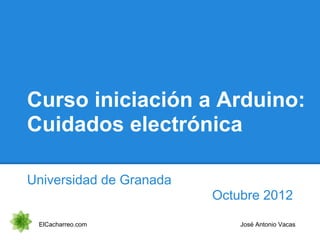 Curso iniciación a Arduino:
Cuidados electrónica
Universidad de Granada
Octubre 2012
ElCacharreo.com José Antonio Vacas
 