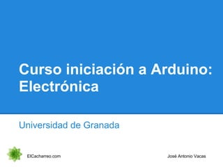 Curso iniciación a Arduino:
Electrónica
Universidad de Granada
ElCacharreo.com José Antonio Vacas
 