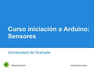 Curso iniciación a Arduino:
Sensores
Universidad de Granada
ElCacharreo.com José Antonio Vacas
 