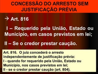 CONCESSÃO DO ARRESTO SEM
JUSTIFICAÇÃO PRÉVIA
 Art. 816
I – Requerido pela União, Estado ou
Município, em casos previstos em lei;
II – Se o credor prestar caução.
Art. 816. O juiz concederá o arresto
independentemente de justificação prévia:
I - quando for requerido pela União, Estado ou
Município, nos casos previstos em lei;
II - se o credor prestar caução (art. 804).
 