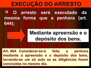 EXECUÇÃO DO ARRESTO
 O arresto será executado da
mesma forma que a penhora (art.
644);
Art. 664. Considerar-se-á feita a penhora
mediante a apreensão e o depósito dos bens,
lavrando-se um só auto se as diligências forem
concluídas no mesmo dia.
Mediante apreensão e o
depósito dos bens.
 