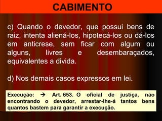 CABIMENTO
c) Quando o devedor, que possui bens de
raiz, intenta aliená-los, hipotecá-los ou dá-los
em anticrese, sem ficar com algum ou
alguns, livres e desembaraçados,
equivalentes a divida.
d) Nos demais casos expressos em lei.
Execução:  Art. 653. O oficial de justiça, não
encontrando o devedor, arrestar-lhe-á tantos bens
quantos bastem para garantir a execução.
 