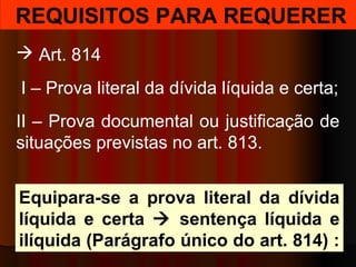REQUISITOS PARA REQUERER
 Art. 814
I – Prova literal da dívida líquida e certa;
II – Prova documental ou justificação de
situações previstas no art. 813.
Equipara-se a prova literal da dívida
líquida e certa  sentença líquida e
ilíquida (Parágrafo único do art. 814) :
 