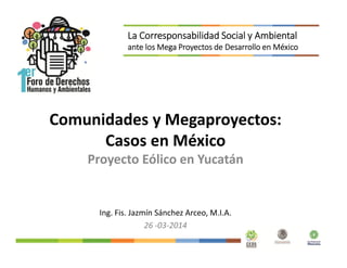 Comunidades y Megaproyectos:
Casos en México
Proyecto Eólico en Yucatán
Ing. Fis. Jazmín Sánchez Arceo, M.I.A.
26 -03-2014
La Corresponsabilidad Social y Ambiental
ante los Mega Proyectos de Desarrollo en México
 