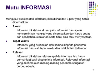 12
Mutu INFORMASI
Mengukur kualitas dari informasi, bisa dilihat dari 3 pilar yang harus
diperhatikan:
Akurat
Informasi dikatakan akurat yaitu informasi harus jelas
mencerminkan maksud yang disampaikan dan harus bebas
dari kesalahan-kesalahan serta tidak bias atau menyesatkan.
Tepat Waktu
Informasi yang dikirimkan dan sampai kepada penerima
informasi haruslah tepat waktu dan tidak boleh terlambat.
Relevan
Informasi dikatakan relevan apabila informas itsb harus
bermanfaat bagi si penerima informasi. Relevansi informasi
yang diterima oleh masing-masing penerima sangatlah
berbeda-beda.
 