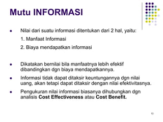 13
Mutu INFORMASI
Nilai dari suatu informasi ditentukan dari 2 hal, yaitu:
1. Manfaat Informasi
2. Biaya mendapatkan informasi
Dikatakan bernilai bila manfaatnya lebih efektif
dibandingkan dgn biaya mendapatkannya.
Informasi tidak dapat ditaksir keuntungannya dgn nilai
uang, akan tetapi dapat ditaksir dengan nilai efektivitasnya.
Pengukuran nilai informasi biasanya dihubungkan dgn
analisis Cost Effectiveness atau Cost Benefit.
 