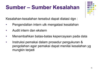 15
Sumber – Sumber Kesalahan
Kesalahan-kesalahan tersebut dapat diatasi dgn :
• Pengendalian intern utk mengatasi kesalahan
• Audit intern dan ekstern
• Menambahkan batas-batas kepercayaan pada data
• Instruksi pemakai dalam prosedur pengukuran &
pengolahan agar pemakai dapat menilai kesalahan yg
mungkin terjadi
 