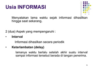 16
Usia INFORMASI
Menyatakan lama waktu sejak informasi dihasilkan
hingga saat sekarang.
2 (dua) Aspek yang mempengaruhi :
• Interval
Informasi dihasilkan secara periodik
• Keterlambatan (delay)
lamanya waktu berlalu setelah akhir suatu interval
sampai informasi tersebut berada di tangan penerima.
 