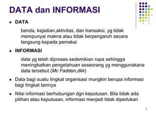 2
DATA dan INFORMASI
DATA
benda, kejadian,aktivitas, dan transaksi, yg tidak
mempunyai makna atau tidak berpengaruh secara
langsung kepada pemakai
INFORMASI
data yg telah diproses sedemikian rupa sehingga
meningkatkan pengetahuan seseorang yg menggunakana
data tersebut (Mc Fadden,dkk)
Data bagi suatu tingkat organisasi mungkin berupa informasi
bagi tingkat lainnya
Nilai informasi berhubungan dgn keputusan. Bila tidak ada
pilihan atau keputusan, informasi menjadi tidak diperlukan
 