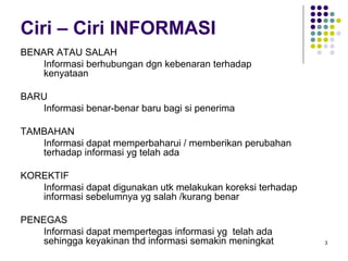 3
Ciri – Ciri INFORMASI
BENAR ATAU SALAH
Informasi berhubungan dgn kebenaran terhadap
kenyataan
BARU
Informasi benar-benar baru bagi si penerima
TAMBAHAN
Informasi dapat memperbaharui / memberikan perubahan
terhadap informasi yg telah ada
KOREKTIF
Informasi dapat digunakan utk melakukan koreksi terhadap
informasi sebelumnya yg salah /kurang benar
PENEGAS
Informasi dapat mempertegas informasi yg telah ada
sehingga keyakinan thd informasi semakin meningkat
 