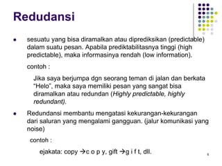 6
Redudansi
sesuatu yang bisa diramalkan atau diprediksikan (predictable)
dalam suatu pesan. Apabila prediktabilitasnya tinggi (high
predictable), maka informasinya rendah (low information).
contoh :
Jika saya berjumpa dgn seorang teman di jalan dan berkata
“Helo”, maka saya memiliki pesan yang sangat bisa
diramalkan atau redundan (Highly predictable, highly
redundant).
Redundansi membantu mengatasi kekurangan-kekurangan
dari saluran yang mengalami gangguan. (jalur komunikasi yang
noise)
contoh :
ejakata: copy c o p y, gift g i f t, dll.
 