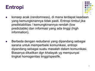 7
Entropi
konsep acak (randomness), di mana terdapat keadaan
yang kemungkinannya tidak pasti. Entropi timbul jika
prediktabilitas / kemungkinannya rendah (low
predictable) dan informasi yang ada tinggi (high
information).
Berbeda dengan redudansi yang dipandang sebagai
sarana untuk memperbaiki komunikasi, entropi
dipandang sebagai suatu masalah dalam komunikasi.
Biasanya dikaitkan dgn khalayak yg mempunyai
tingkat homogenitas tinggi/spesifik.
 