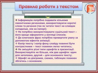  Інформацію потрібно подавати кількома
лаконічними реченнями, використовуючи короткі
слова та речення (так як читати текст на слайдах
складніше, ніж на папері);
 Не потрібно використовувати суцільний текст –
його краще оформляти у вигляді списків;
 До ключових фраз потрібно привертати увагу за
допомогою ефектів анімації;
 Колір тексту і колір фону слайду повинні бути
контрастними – текст повинен легко читатись;
 Не змішуйте різні типи шрифтів в презентації.
Використовуйте не більше, ніж два шрифти: один
для заголовка, другий – для основного тексту;
 Шрифт на діаграмах, схемах, таблицях повинен
збігатись з основним;
 