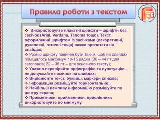  Використовуйте плакатні шрифти – шрифти без
засічок (Arial, Verdana, Tahoma тощо). Текст,
оформлений шрифтом із засічками (декоративні,
рукописні, готичні тощо) важко прочитати на
слайдах;
 Розмір шрифту повинен бути таким, щоб на слайдах
поміщалось максимум 10-15 рядків (36 – 44 пт для
заголовків; 22 – 36 пт – для основного тексту);
 Уважно перевіряйте орфографію та пунктуацію –
не допускайте помилок на слайдах;
 Вирівнюйте текст, буквиці, маркери списків;
 Інформацію розміщуйте горизонтально;
 Найбільш важливу інформацію розміщуйте по
центру екрана;
 Прикметники, прийменники, прислівники
використовуйте по мінімуму.
 