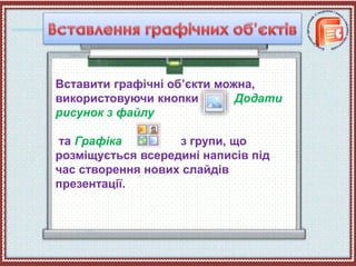 Вставити графічні об’єкти можна,
використовуючи кнопки Додати
рисунок з файлу
та Графіка з групи, що
розміщується всередині написів під
час створення нових слайдів
презентації.
 
