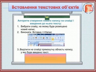 Алгоритм створення нового напису на слайді і
введення до нього тексту:
1. Вибрати слайд, на якому буде розміщено
новий напис.
2. Виконати Вставка =>Напис
3..Виділити на слайді прямокутну область напису,
у яку буде введено текст.
 