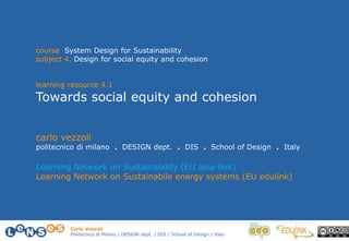 Carlo Vezzoli
Politecnico di Milano / DESIGN dept. / DIS / School of Design / Italy
course System Design for Sustainability
subject 4. Design for social equity and cohesion
learning resource 4.1
Towards social equity and cohesion
carlo vezzoli
politecnico di milano . DESIGN dept. . DIS . School of Design . Italy
Learning Network on Sustainability (EU asia-link)
Learning Network on Sustainabile energy systems (EU edulink)
 