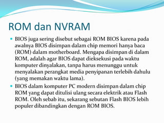 ROM dan NVRAM
 BIOS juga sering disebut sebagai ROM BIOS karena pada
awalnya BIOS disimpan dalam chip memori hanya baca
(ROM) dalam motherboard. Mengapa disimpan di dalam
ROM, adalah agar BIOS dapat dieksekusi pada waktu
komputer dinyalakan, tanpa harus menunggu untuk
menyalakan perangkat media penyipanan terlebih dahulu
(yang memakan waktu lama).
 BIOS dalam komputer PC modern disimpan dalam chip
ROM yang dapat ditulisi ulang secara elektrik atau Flash
ROM. Oleh sebab itu, sekarang sebutan Flash BIOS lebih
populer dibandingkan dengan ROM BIOS.
 
