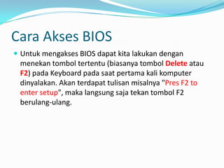 Cara Akses BIOS
 Untuk mengakses BIOS dapat kita lakukan dengan
menekan tombol tertentu (biasanya tombol Delete atau
F2) pada Keyboard pada saat pertama kali komputer
dinyalakan. Akan terdapat tulisan misalnya "Pres F2 to
enter setup", maka langsung saja tekan tombol F2
berulang-ulang.
 