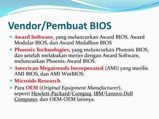 Vendor/Pembuat BIOS
 Award Software, yang meluncurkan Award BIOS, Award
Modular BIOS, dan Award Medallion BIOS
 Phoenix Technologies, yang meluncurkan Phoenix BIOS,
dan setelah melakukan merjer dengan Award Software,
meluncurkan Phoenix-Award BIOS.
 American Megatrends Incorporated (AMI) yang merilis
AMI BIOS, dan AMI WinBIOS.
 Microids Research
 Para OEM (Original Equipment Manufacturer),
seperti Hewlett-Packard/Compaq, IBM/Lenovo,Dell
Computer, dan OEM-OEM lainnya.
 