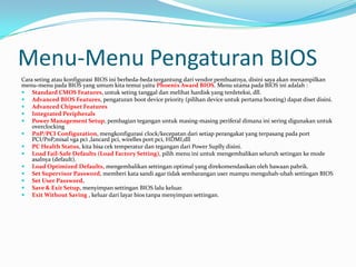 Menu-Menu Pengaturan BIOS
Cara seting atau konfigurasi BIOS ini berbeda-beda tergantung dari vendor pembuatnya, disini saya akan menampilkan
menu-menu pada BIOS yang umum kita temui yaitu Phoenix Award BIOS. Menu utama pada BIOS ini adalah :
 Standard CMOS Features, untuk seting tanggal dan melihat hardisk yang terdeteksi, dll.
 Advanced BIOS Features, pengaturan boot device priority (pilihan device untuk pertama booting) dapat diset disini.
 Advanced Chipset Features
 Integrated Peripherals
 Power Management Setup, pembagian tegangan untuk masing-masing periferal dimana ini sering digunakan untuk
overclocking
 PnP/PCI Configuration, mengkonfigurasi clock/kecepatan dari setiap perangakat yang terpasang pada port
PCI/PnP,misal vga pci ,lancard pci, wirelles port pci, HDMI,dll
 PC Health Status, kita bisa cek temperatur dan tegangan dari Power Suplly disini.
 Load Fail-Safe Defaults (Load Factory Setting), pilih menu ini untuk mengembalikan seluruh setingan ke mode
asalnya (default).
 Load Optimized Defaults, mengembalikan settingan optimal yang direkomendasikan oleh bawaan pabrik.
 Set Supervisor Password, memberi kata sandi agar tidak sembarangan user mampu mengubah-ubah settingan BIOS
 Set User Password,
 Save & Exit Setup, menyimpan settingan BIOS lalu keluar.
 Exit Without Saving , keluar dari layar bios tanpa menyimpan settingan.
 